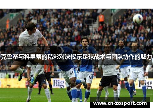 克鲁塞与科里蒂的精彩对决揭示足球战术与团队协作的魅力 克鲁塞与科里蒂的精彩对决揭示足球战术与团队协作的魅力